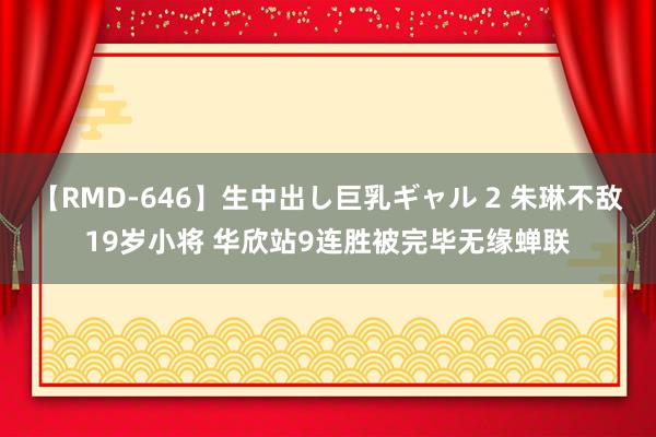 【RMD-646】生中出し巨乳ギャル 2 朱琳不敌19岁小将 华欣站9连胜被完毕无缘蝉联
