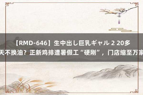 【RMD-646】生中出し巨乳ギャル 2 20多天不换油？正新鸡排遭暑假工“硬刚”，门店缩至万家