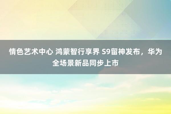 情色艺术中心 鸿蒙智行享界 S9留神发布，华为全场景新品同步上市