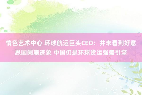 情色艺术中心 环球航运巨头CEO：并未看到好意思国阑珊迹象 中国仍是环球货运强盛引擎