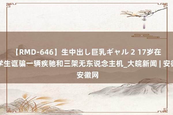 【RMD-646】生中出し巨乳ギャル 2 17岁在校学生诓骗一辆疾驰和三架无东说念主机_大皖新闻 | 安徽网