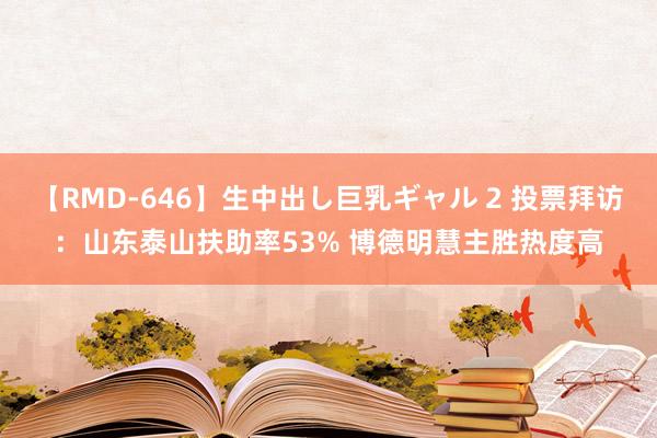 【RMD-646】生中出し巨乳ギャル 2 投票拜访：山东泰山扶助率53% 博德明慧主胜热度高