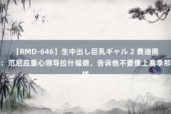 【RMD-646】生中出し巨乳ギャル 2 费迪南德：范尼应重心领导拉什福德，告诉他不要像上赛季那样