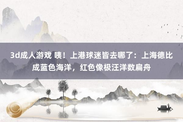 3d成人游戏 咦！上港球迷皆去哪了：上海德比成蓝色海洋，红色像极汪洋数扁舟