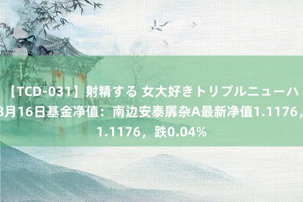 【TCD-031】射精する 女大好きトリプルニューハーフ乱交 8月16日基金净值：南边安泰羼杂A最新净值1.1176，跌0.04%