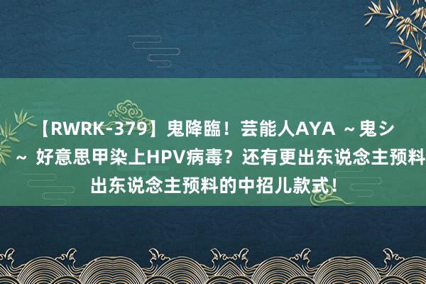 【RWRK-379】鬼降臨！芸能人AYA ～鬼シリーズ全制覇！～ 好意思甲染上HPV病毒？还有更出东说念主预料的中招儿款式！
