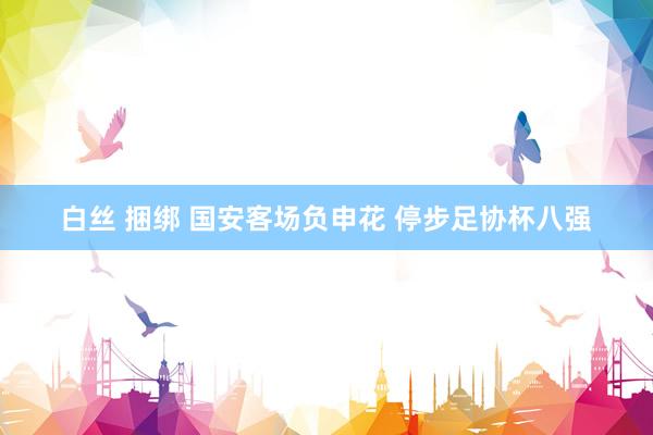白丝 捆绑 国安客场负申花 停步足协杯八强