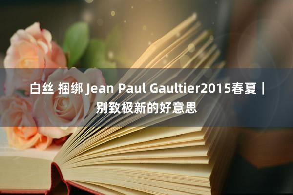 白丝 捆绑 Jean Paul Gaultier2015春夏｜别致极新的好意思