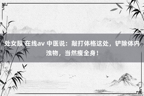 处女膜 在线av 中医说：敲打体格这处，铲除体内浊物，当然瘦全身！