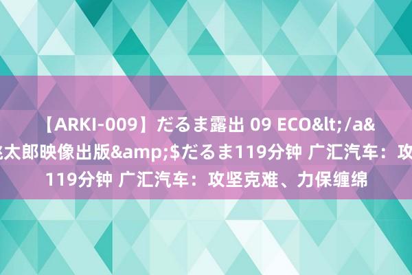 【ARKI-009】だるま露出 09 ECO</a>2008-06-19桃太郎映像出版&$だるま119分钟 广汇汽车：攻坚克难、力保缠绵