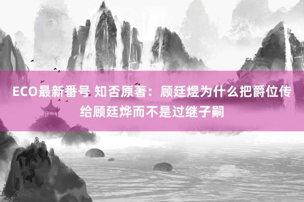 ECO最新番号 知否原著：顾廷煜为什么把爵位传给顾廷烨而不是过继子嗣