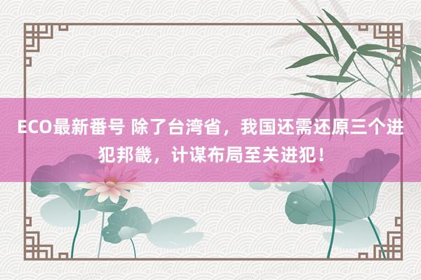 ECO最新番号 除了台湾省，我国还需还原三个进犯邦畿，计谋布局至关进犯！