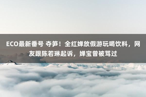 ECO最新番号 夺笋！全红婵放假游玩喝饮料，网友跟陈若琳起诉，婵宝曾被骂过