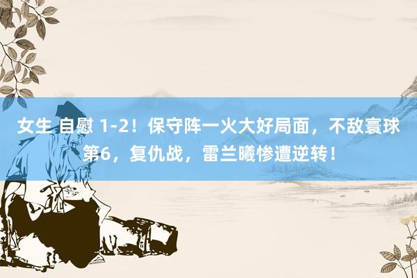 女生 自慰 1-2！保守阵一火大好局面，不敌寰球第6，复仇战，雷兰曦惨遭逆转！
