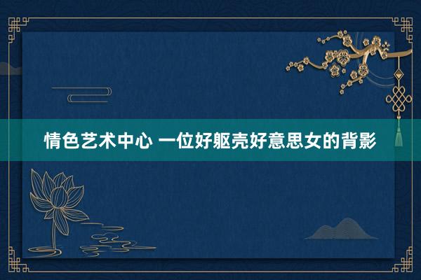 情色艺术中心 一位好躯壳好意思女的背影