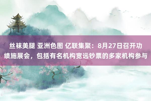 丝袜美腿 亚洲色图 亿联集聚：8月27日召开功绩施展会，包括有名机构宽远钞票的多家机构参与