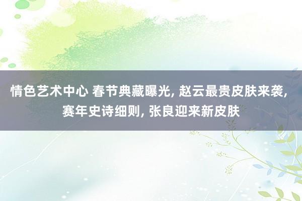 情色艺术中心 春节典藏曝光， 赵云最贵皮肤来袭， 赛年史诗细则， 张良迎来新皮肤