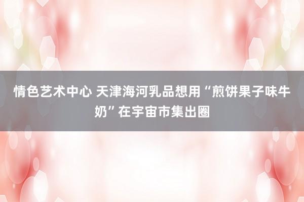 情色艺术中心 天津海河乳品想用“煎饼果子味牛奶”在宇宙市集出圈