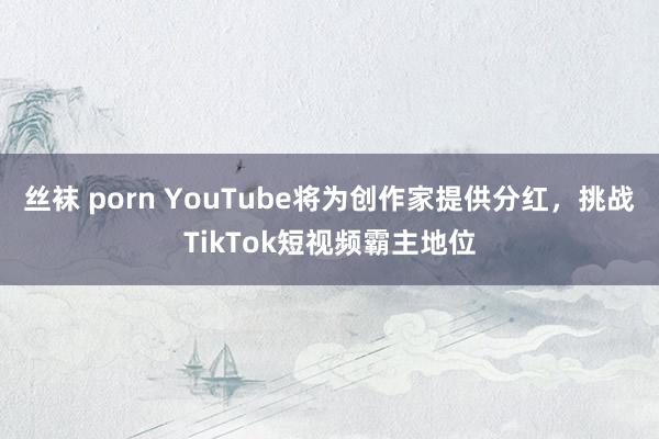 丝袜 porn YouTube将为创作家提供分红，挑战TikTok短视频霸主地位
