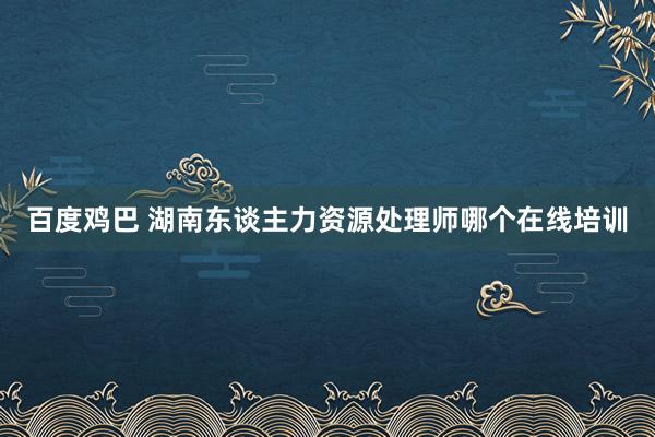 百度鸡巴 湖南东谈主力资源处理师哪个在线培训