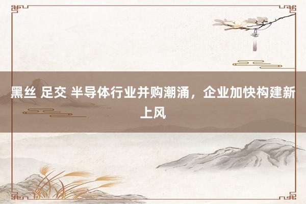 黑丝 足交 半导体行业并购潮涌，企业加快构建新上风