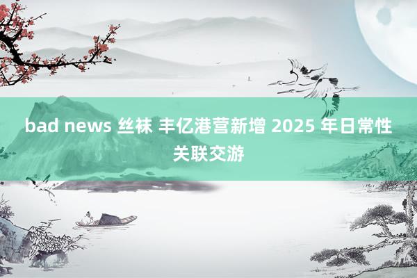 bad news 丝袜 丰亿港营新增 2025 年日常性关联交游