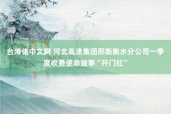台湾佬中文网 河北高速集团邢衡衡水分公司一季度收费使命竣事“