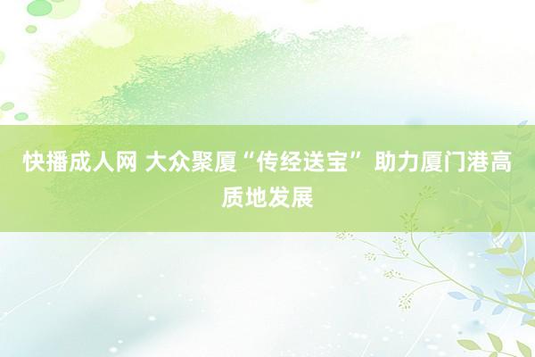 快播成人网 大众聚厦“传经送宝” 助力厦门港高质地发展
