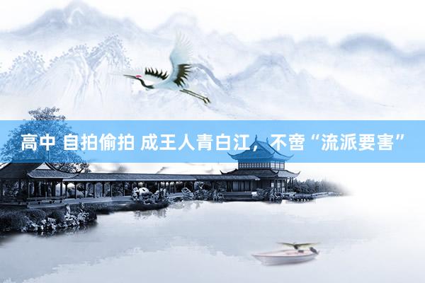 高中 自拍偷拍 成王人青白江，不啻“流派要害”