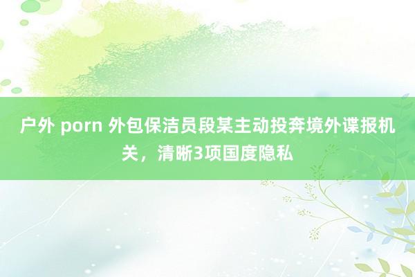户外 porn 外包保洁员段某主动投奔境外谍报机关，清晰3项