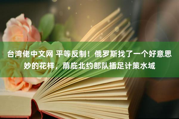 台湾佬中文网 平等反制！俄罗斯找了一个好意思妙的花样，荫庇北约部队插足计策水域