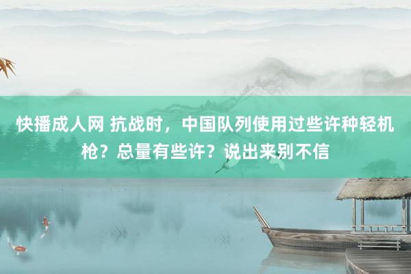 快播成人网 抗战时，中国队列使用过些许种轻机枪？总量有些许？说出来别不信