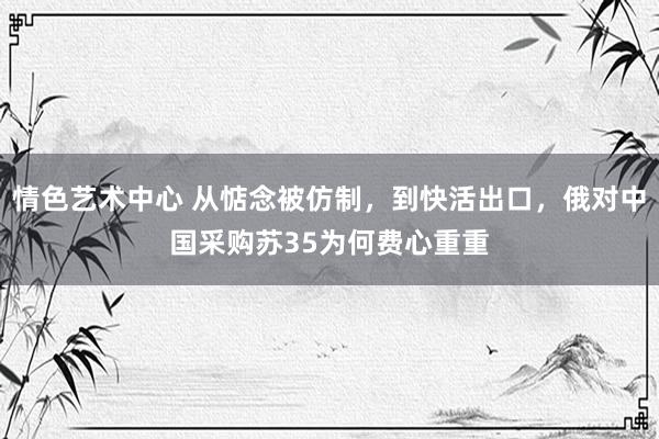 情色艺术中心 从惦念被仿制，到快活出口，俄对中国采购苏35为