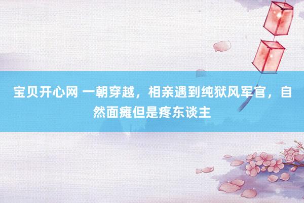 宝贝开心网 一朝穿越，相亲遇到纯狱风军官，自然面瘫但是疼东谈