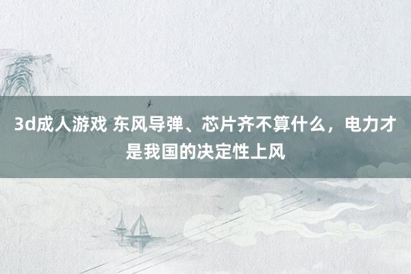 3d成人游戏 东风导弹、芯片齐不算什么，电力才是我国的决定性
