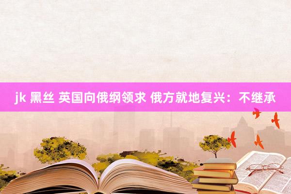 jk 黑丝 英国向俄纲领求 俄方就地复兴：不继承