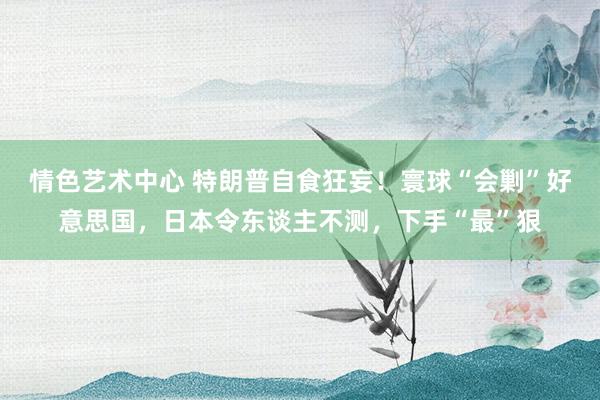 情色艺术中心 特朗普自食狂妄！寰球“会剿”好意思国，日本令东