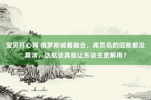 宝贝开心网 俄罗斯喊着融合，库页岛的旧账都没算清，这航谈真能