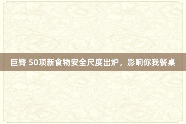 巨臀 50项新食物安全尺度出炉，影响你我餐桌