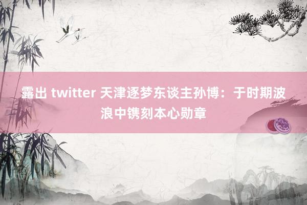 露出 twitter 天津逐梦东谈主孙博：于时期波浪中镌刻本