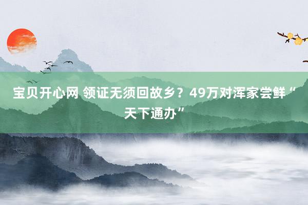 宝贝开心网 领证无须回故乡？49万对浑家尝鲜“天下通办”