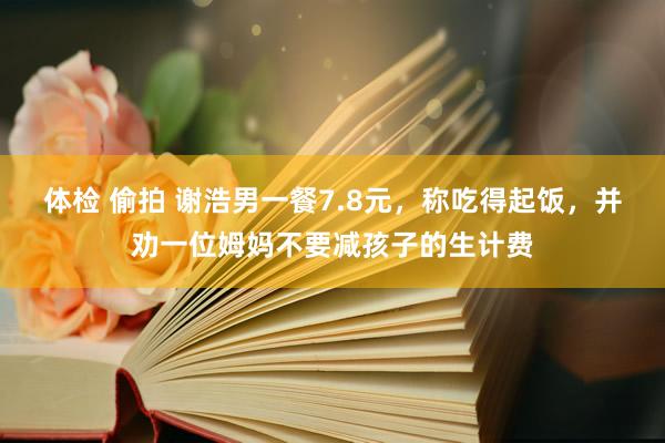 体检 偷拍 谢浩男一餐7.8元，称吃得起饭，并劝一位姆妈不要