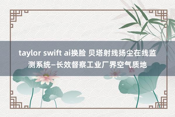 taylor swift ai换脸 贝塔射线扬尘在线监测系统—长效督察工业厂界空气质地
