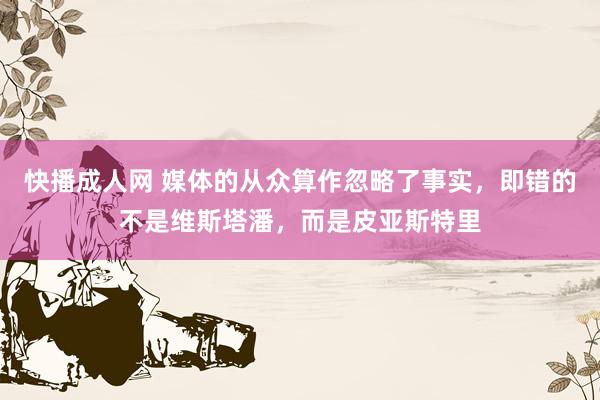 快播成人网 媒体的从众算作忽略了事实，即错的不是维斯塔潘，而是皮亚斯特里