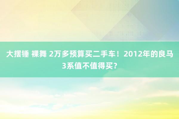 大摆锤 裸舞 2万多预算买二手车！2012年的良马3系值不值得买？