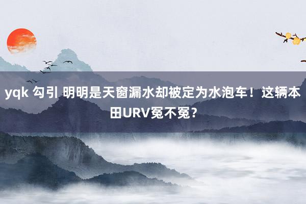 yqk 勾引 明明是天窗漏水却被定为水泡车！这辆本田URV冤不冤？