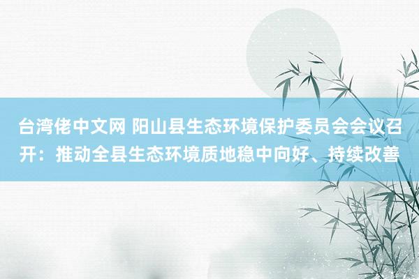 台湾佬中文网 阳山县生态环境保护委员会会议召开：推动全县生态环境质地稳中向好、持续改善