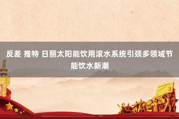 反差 推特 日丽太阳能饮用滚水系统引颈多领域节能饮水新潮