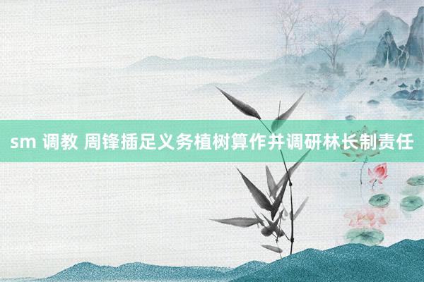 sm 调教 周锋插足义务植树算作并调研林长制责任