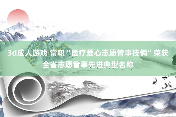 3d成人游戏 常职“医疗爱心志愿管事技俩”荣获全省志愿管事先进典型名称
